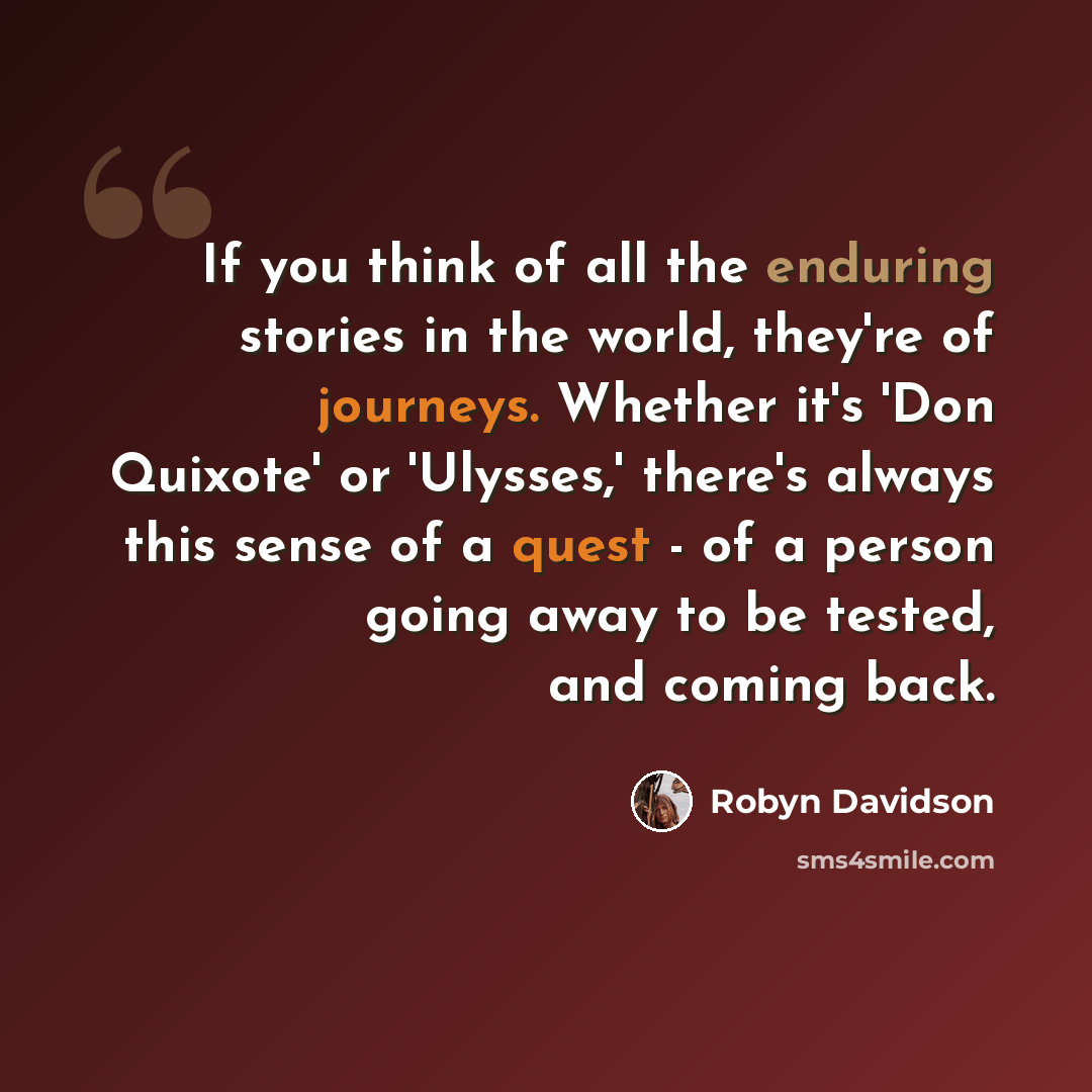 “If you think of all the enduring stories in the world, they're of journeys. Whether it's 'Don Quixote' or 'Ulysses,' there's always this sense of a quest - of a person going away to be tested, and coming back.” quote by Robyn Davidson