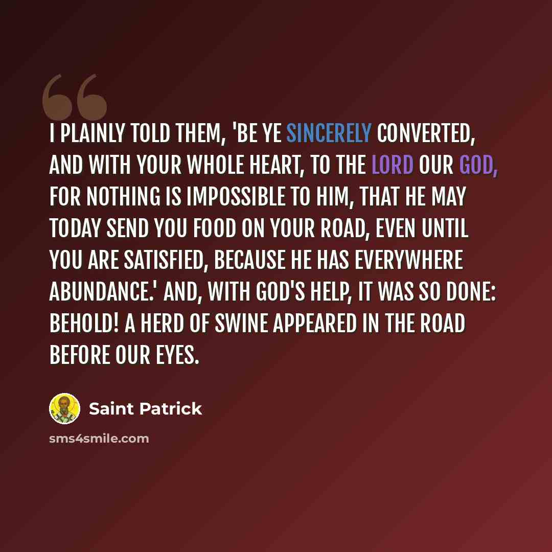 “I plainly told them, 'Be ye sincerely converted, and with your whole heart, to the Lord our God, for nothing is impossible to Him, that He may today send you food on your road, even until you are satisfied, because He has everywhere abundance.' And, with God's help, it was so done: Behold! A herd…” quote by Saint Patrick