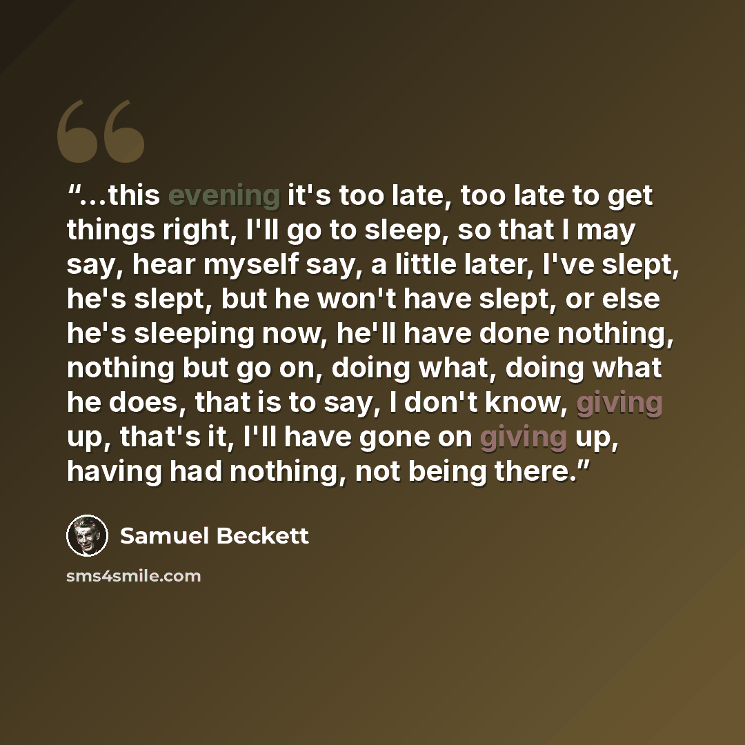 “...this evening it's too late, too late to get things right, I'll go to sleep, so that I may say, hear myself say, a little later, I've slept, he's slept, but he won't have slept, or else he's sleeping now, he'll have done nothing, nothing but go on, doing what, doing what he does, that is to say…” quote by Samuel Beckett