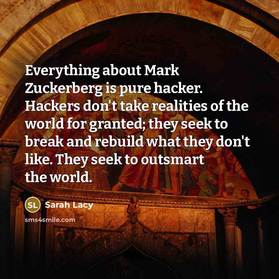 “Everything about Mark Zuckerberg is pure hacker. Hackers don't take realities of the world for granted; they seek to break and rebuild what they don't like. They seek to outsmart the world.” quote by Sarah Lacy