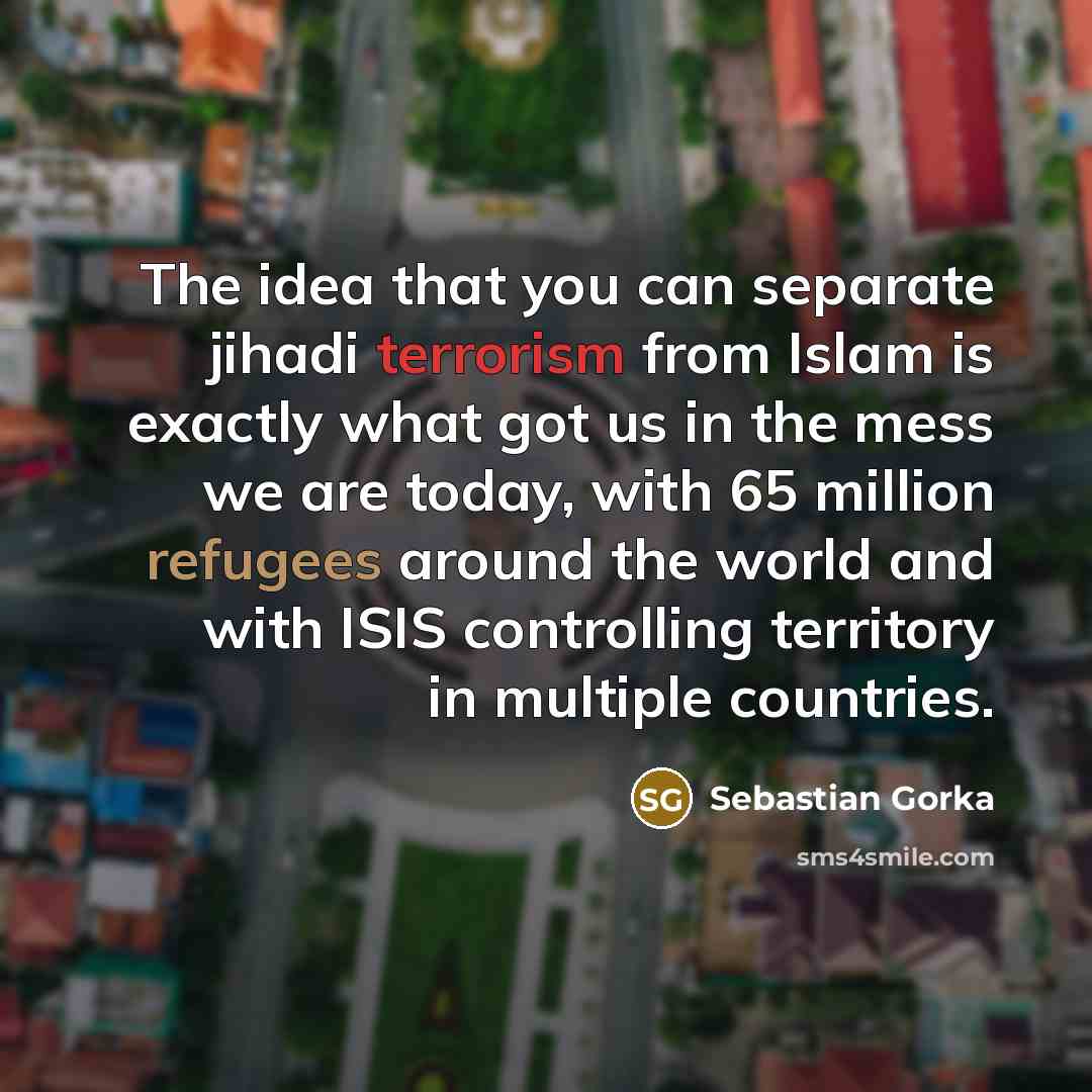 “The idea that you can separate jihadi terrorism from Islam is exactly what got us in the mess we are today, with 65 million refugees around the world and with ISIS controlling territory in multiple countries.” quote by Sebastian Gorka