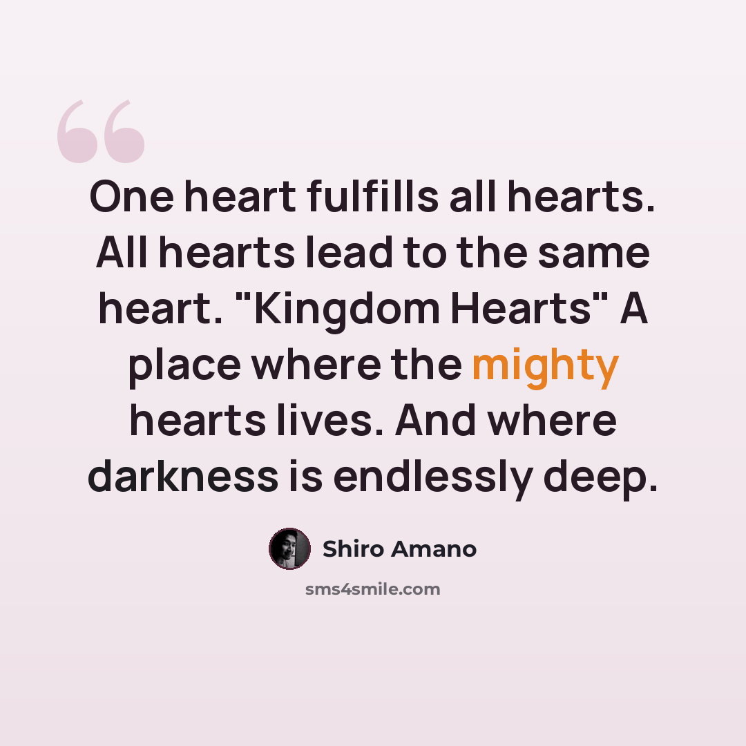 “One heart fulfills all hearts. All hearts lead to the same heart. "Kingdom Hearts" A place where the mighty hearts lives. And where darkness is endlessly deep.” quote by Shiro Amano
