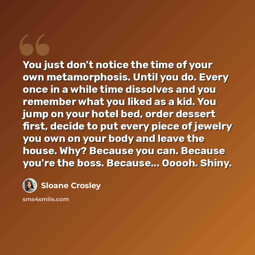 “You just don't notice the time of your own metamorphosis. Until you do. Every once in a while time dissolves and you remember what you liked as a kid. You jump on your hotel bed, order dessert first, decide to put every piece of jewelry you own on your body and leave the house. Why? Because you…” quote by Sloane Crosley