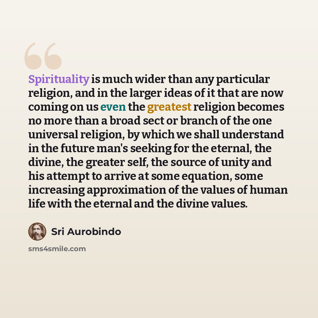 “Spirituality is much wider than any particular religion, and in the larger ideas of it that are now coming on us even the greatest religion becomes no more than a broad sect or branch of the one universal religion, by which we shall understand in the future man's seeking for the eternal, the…” quote by Sri Aurobindo