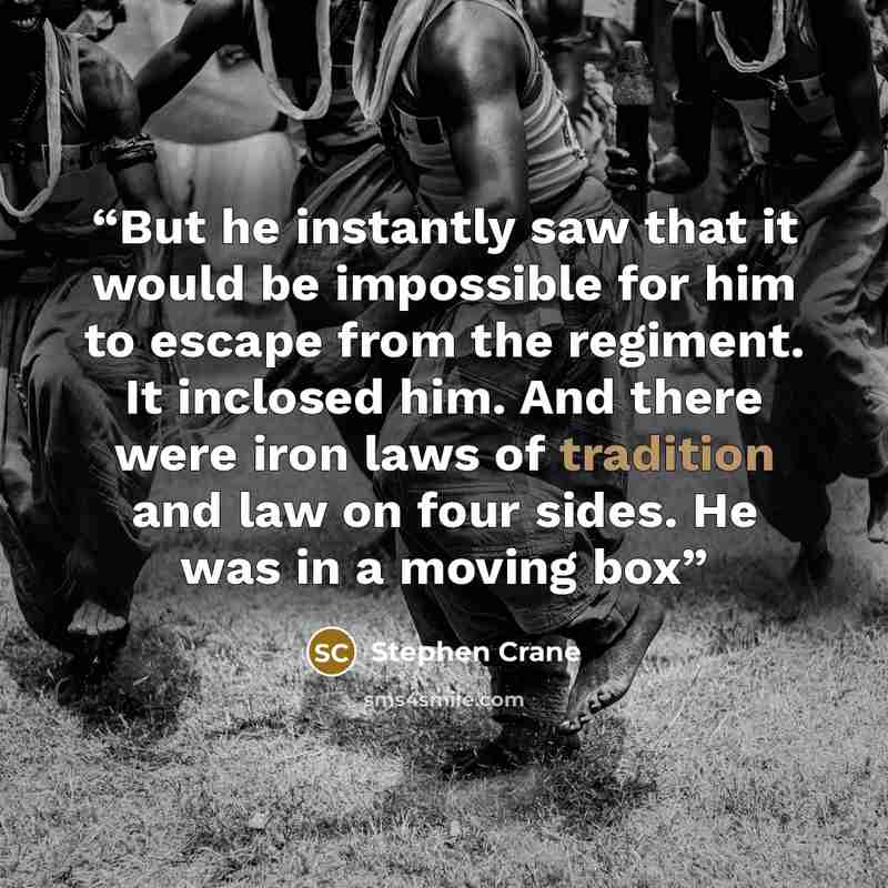 “But he instantly saw that it would be impossible for him to escape from the regiment. It inclosed him. And there were iron laws of tradition and law on four sides. He was in a moving box” quote by Stephen Crane