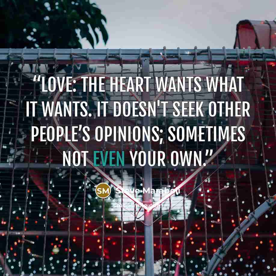 “Love: The heart wants what it wants. It doesn't seek other people’s opinions; sometimes not even your own.” quote by Steve Maraboli