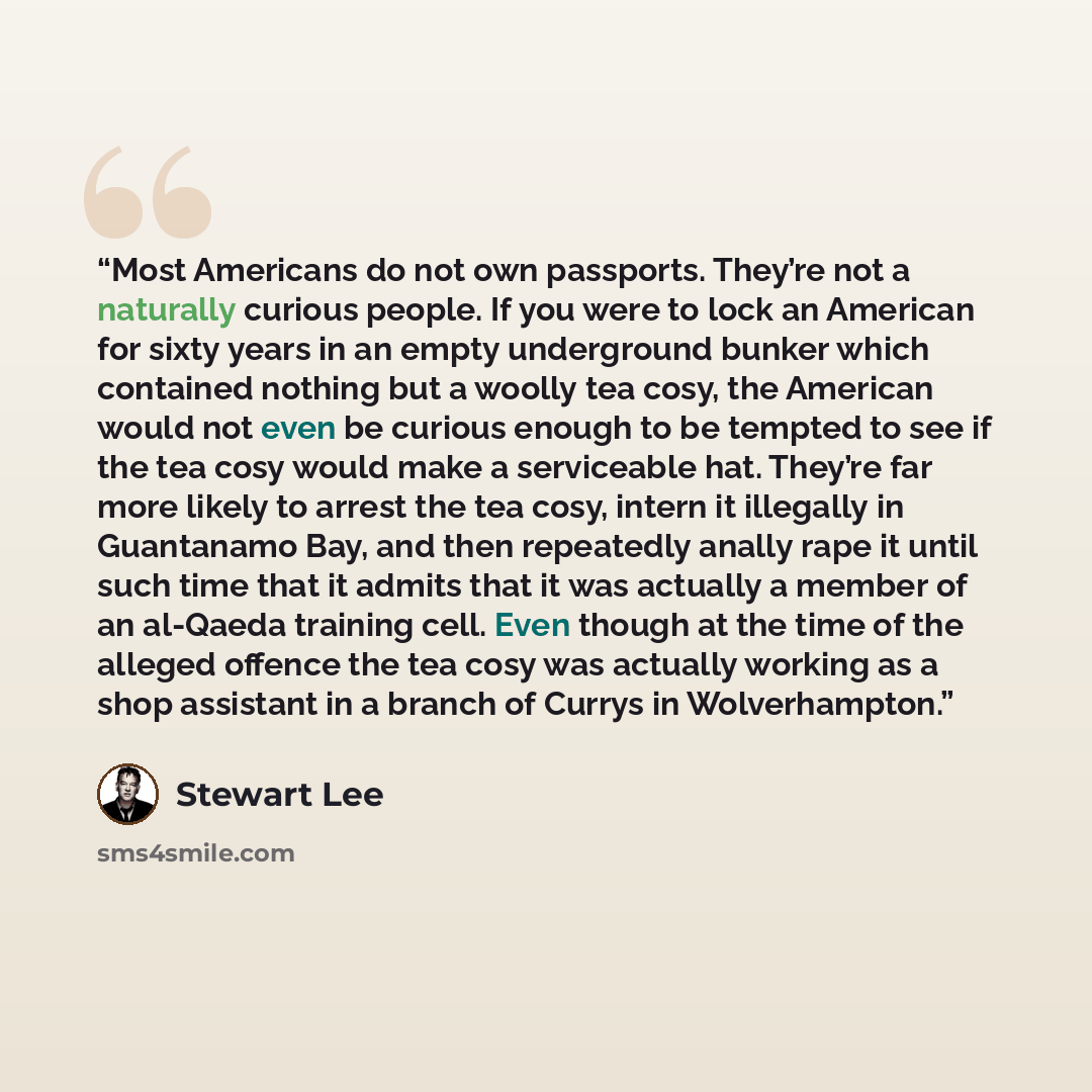 “Most Americans do not own passports. They’re not a naturally curious people. If you were to lock an American for sixty years in an empty underground bunker which contained nothing but a woolly tea cosy, the American would not even be curious enough to be tempted to see if the tea cosy would make a…” quote by Stewart Lee