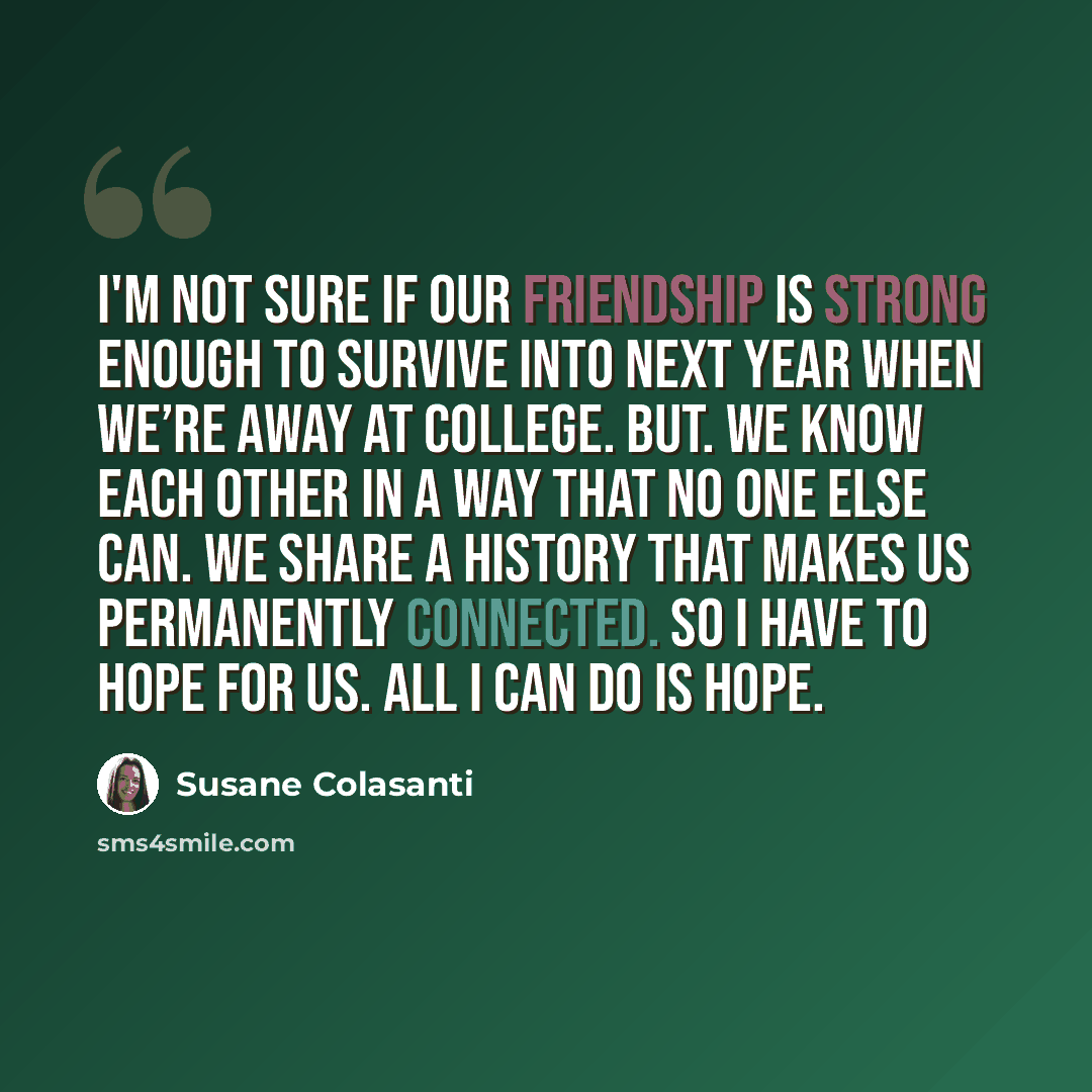 “I'm not sure if our friendship is strong enough to survive into next year when we’re away at college. But. We know each other in a way that no one else can. We share a history that makes us permanently connected. So I have to hope for us. All I can do is hope.” quote by Susane Colasanti