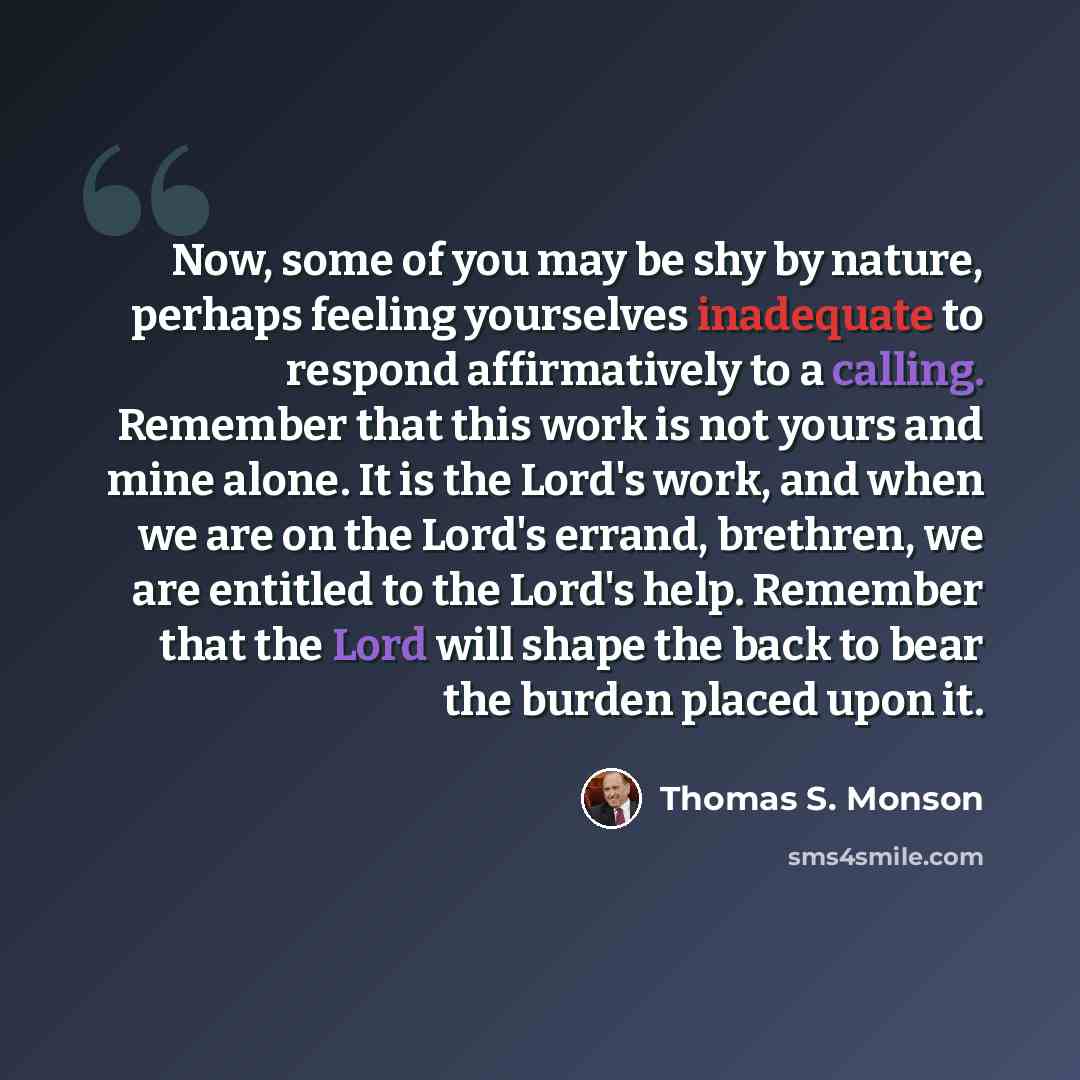 “Now, some of you may be shy by nature, perhaps feeling yourselves inadequate to respond affirmatively to a calling. Remember that this work is not yours and mine alone. It is the Lord's work, and when we are on the Lord's errand, brethren, we are entitled to the Lord's help. Remember that the Lord…” quote by Thomas S. Monson