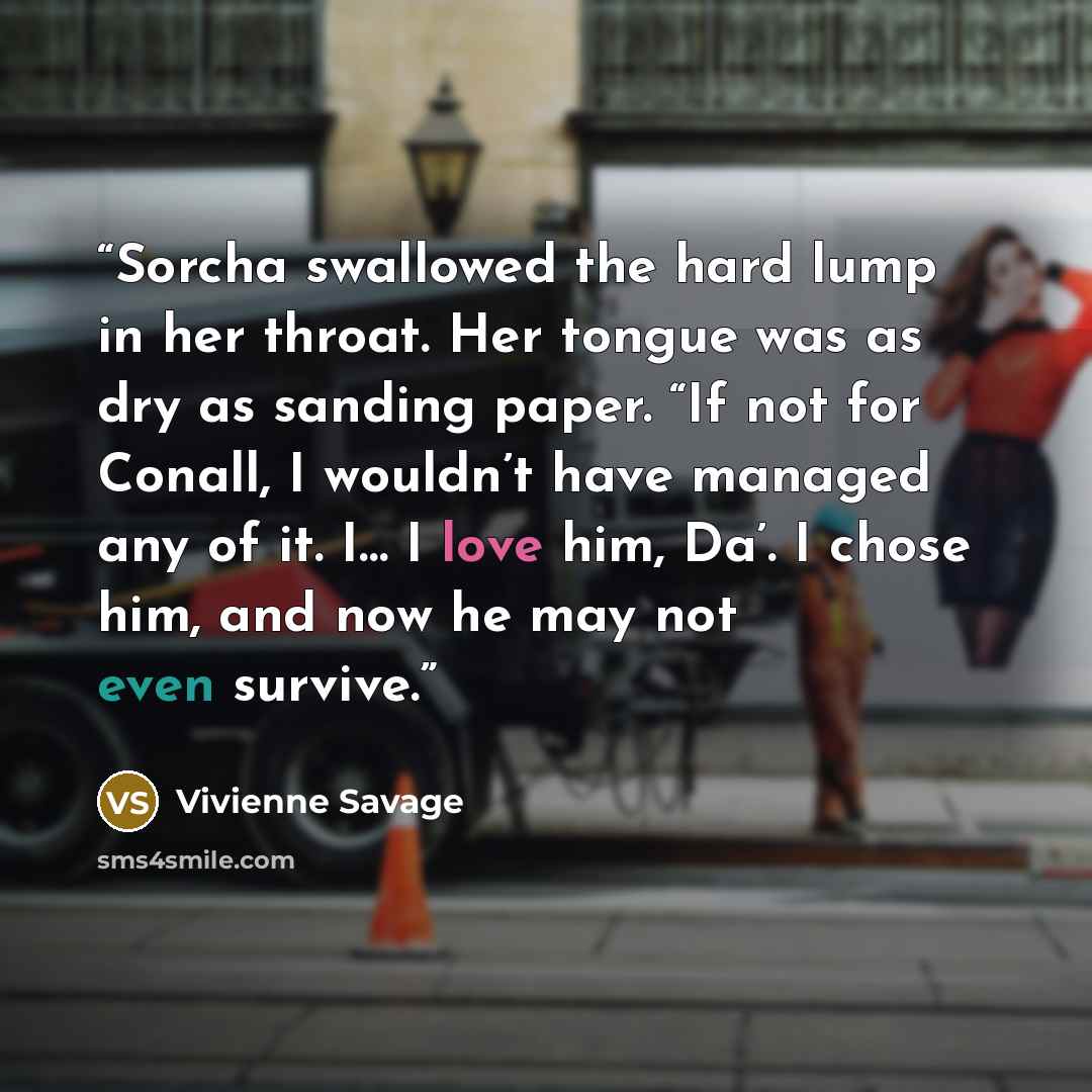“Sorcha swallowed the hard lump in her throat. Her tongue was as dry as sanding paper. “If not for Conall, I wouldn’t have managed any of it. I… I love him, Da’. I chose him, and now he may not even survive.” quote by Vivienne Savage