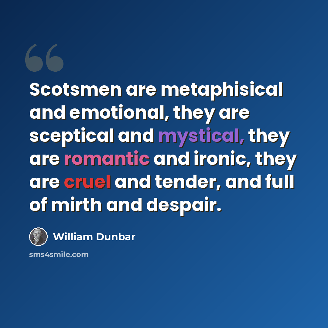 “Scotsmen are metaphisical and emotional, they are sceptical and mystical, they are romantic and ironic, they are cruel and tender, and full of mirth and despair.” quote by William Dunbar