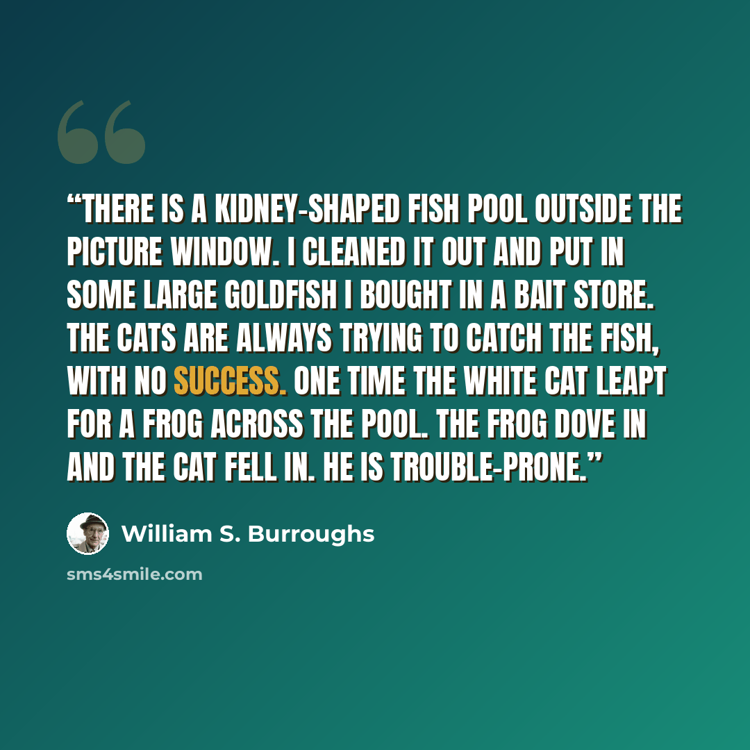 “There is a kidney-shaped fish pool outside the picture window. I cleaned it out and put in some large goldfish I bought in a bait store. The cats are always trying to catch the fish, with no success. One time the white cat leapt for a frog across the pool. The frog dove in and the cat fell in. He…” quote by William S. Burroughs