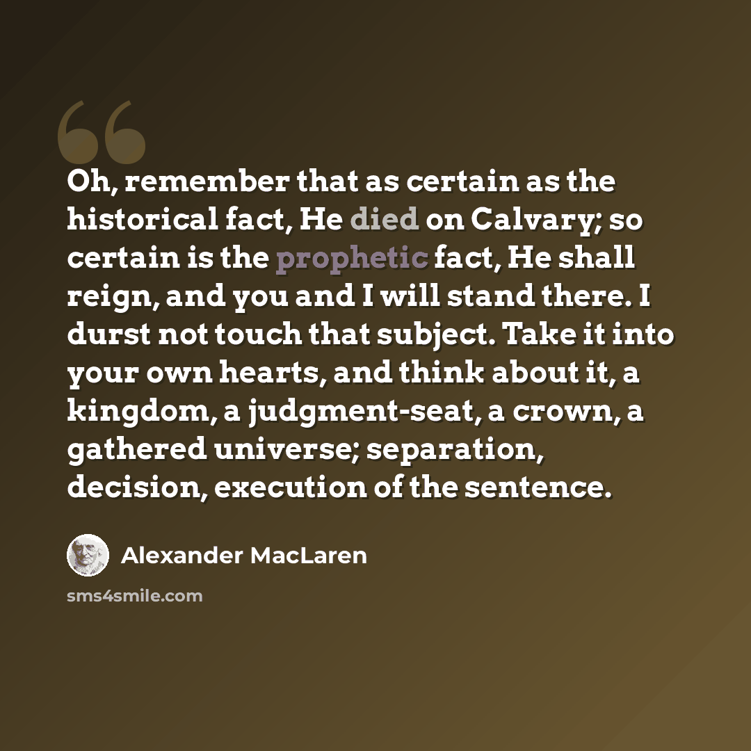 “Oh, remember that as certain as the historical fact, He died on Calvary; so certain is the prophetic fact, He shall reign, and you and I will stand there. I durst not touch that subject. Take it into your own hearts, and think about it, a kingdom, a judgment-seat, a crown, a gathered universe…” quote by Alexander MacLaren