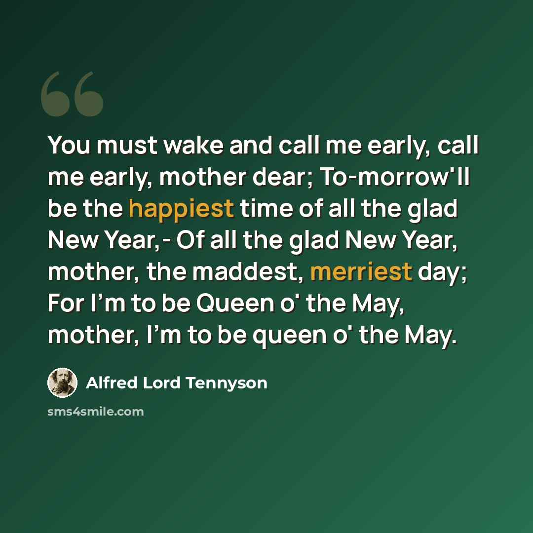 “You must wake and call me early, call me early, mother dear; To-morrow'll be the happiest time of all the glad New Year,- Of all the glad New Year, mother, the maddest, merriest day; For I'm to be Queen o' the May, mother, I'm to be queen o' the May.” quote by Alfred Lord Tennyson