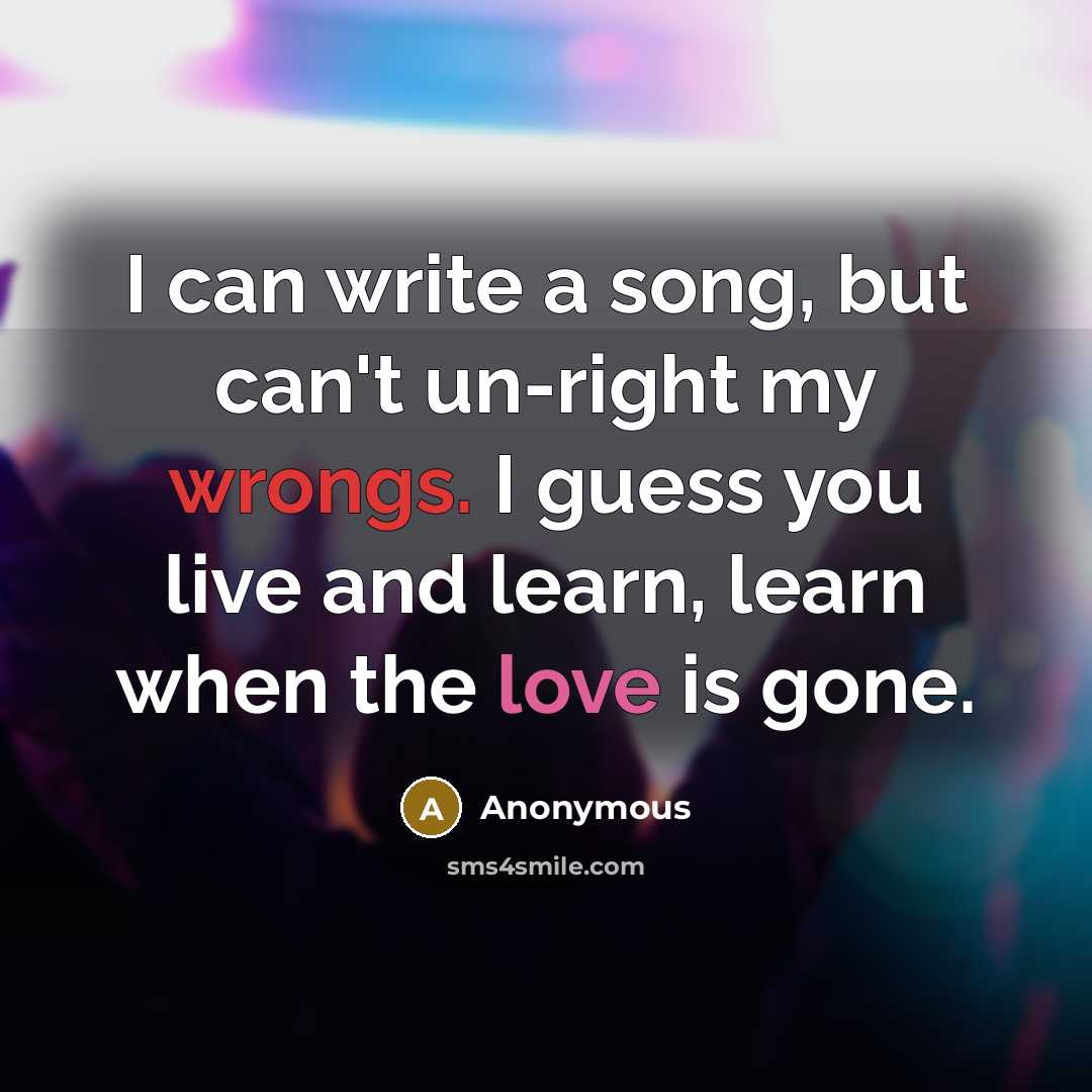 “I can write a song, but can't un-right my wrongs. I guess you live and learn, learn when the love is gone.” quote by Anonymous