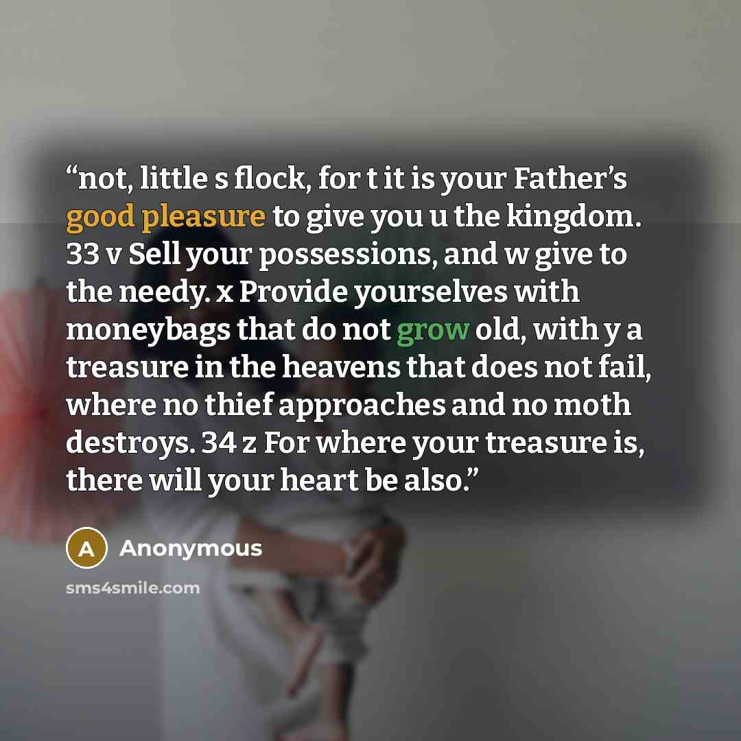 “not, little s flock, for t it is your Father’s good pleasure to give you u the kingdom. 33 v Sell your possessions, and w give to the needy. x Provide yourselves with moneybags that do not grow old, with y a treasure in the heavens that does not fail, where no thief approaches and no moth…” quote by Anonymous