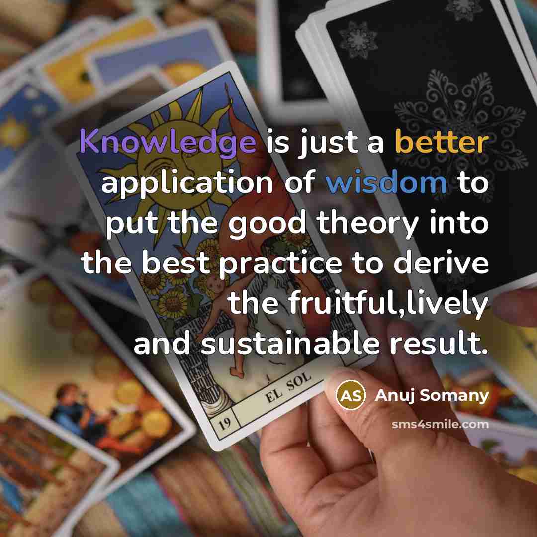 “Knowledge is just a better application of wisdom to put the good theory into the best practice to derive the fruitful,lively and sustainable result.” quote by Anuj Somany