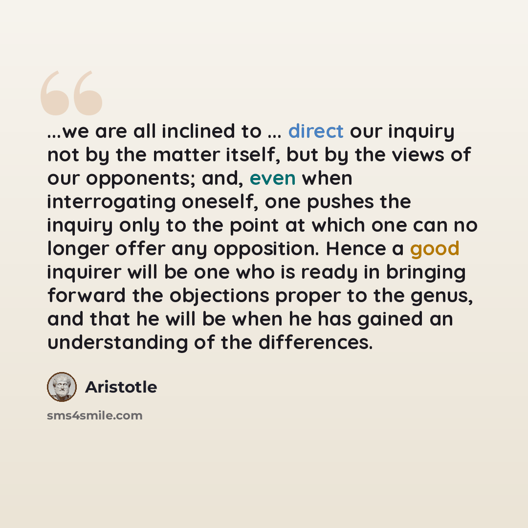 “...we are all inclined to ... direct our inquiry not by the matter itself, but by the views of our opponents; and, even when interrogating oneself, one pushes the inquiry only to the point at which one can no longer offer any opposition. Hence a good inquirer will be one who is ready in bringing…” quote by Aristotle