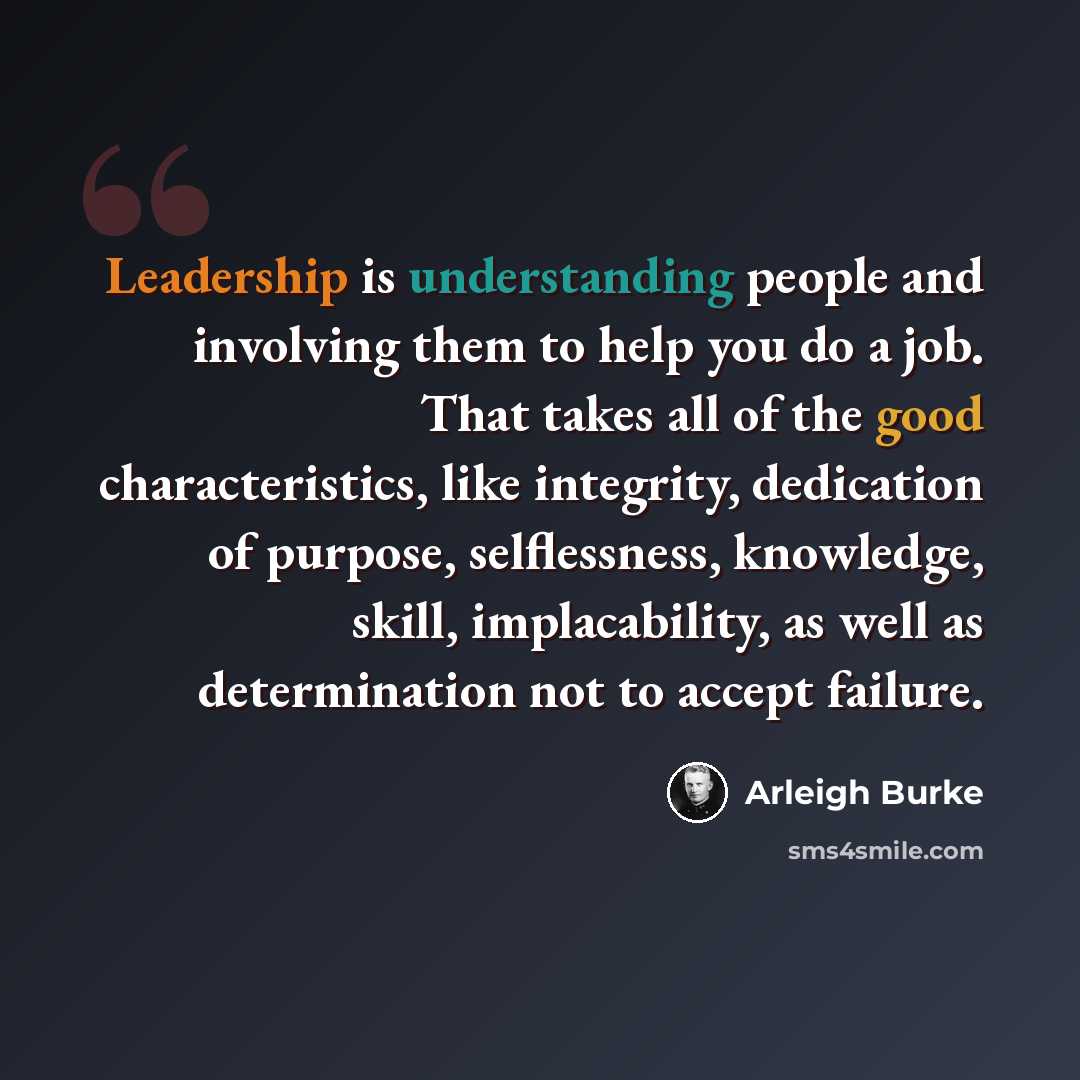“Leadership is understanding people and involving them to help you do a job. That takes all of the good characteristics, like integrity, dedication of purpose, selflessness, knowledge, skill, implacability, as well as determination not to accept failure.” quote by Arleigh Burke