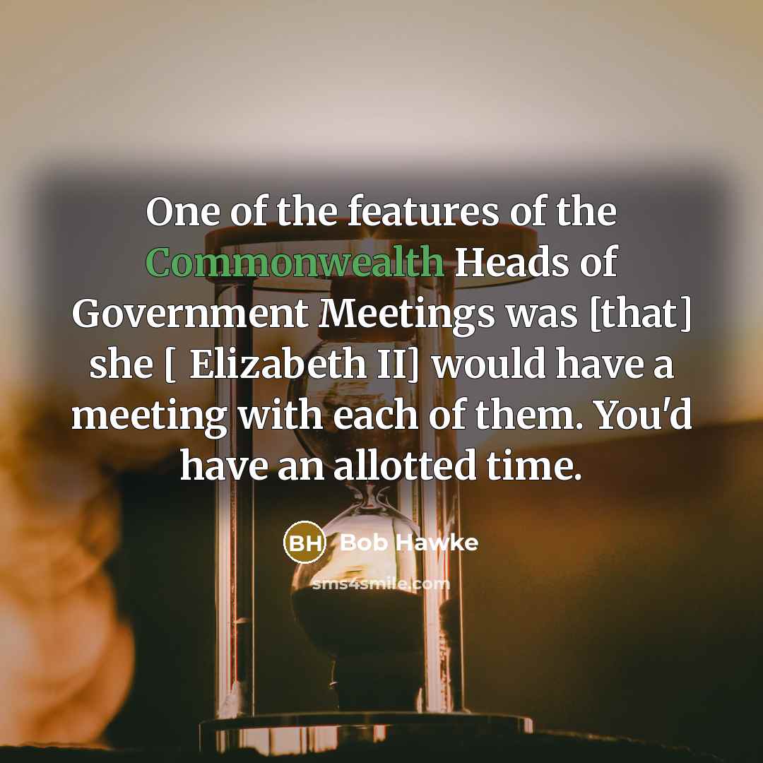 “One of the features of the Commonwealth Heads of Government Meetings was [that] she [ Elizabeth II] would have a meeting with each of them. You'd have an allotted time.” quote by Bob Hawke