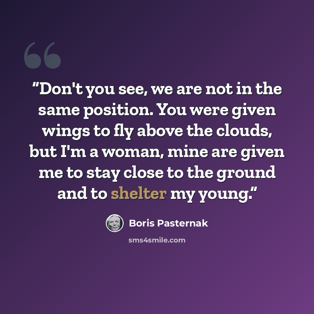 “Don't you see, we are not in the same position. You were given wings to fly above the clouds, but I'm a woman, mine are given me to stay close to the ground and to shelter my young.” quote by Boris Pasternak