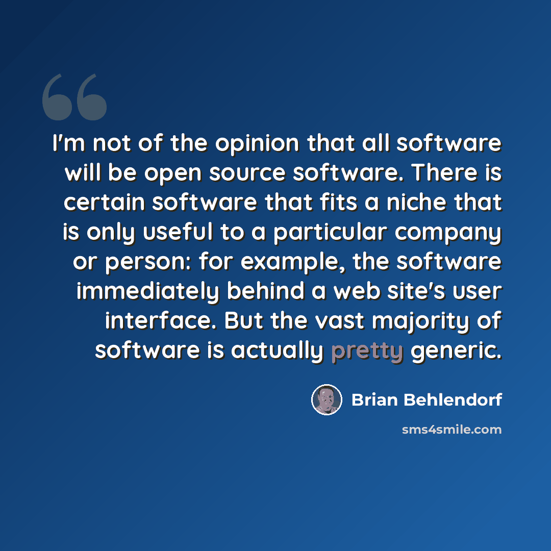 “I'm not of the opinion that all software will be open source software. There is certain software that fits a niche that is only useful to a particular company or person: for example, the software immediately behind a web site's user interface. But the vast majority of software is actually pretty…” quote by Brian Behlendorf