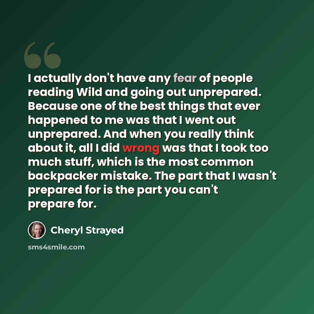 “I actually don't have any fear of people reading Wild and going out unprepared. Because one of the best things that ever happened to me was that I went out unprepared. And when you really think about it, all I did wrong was that I took too much stuff, which is the most common backpacker mistake…” quote by Cheryl Strayed