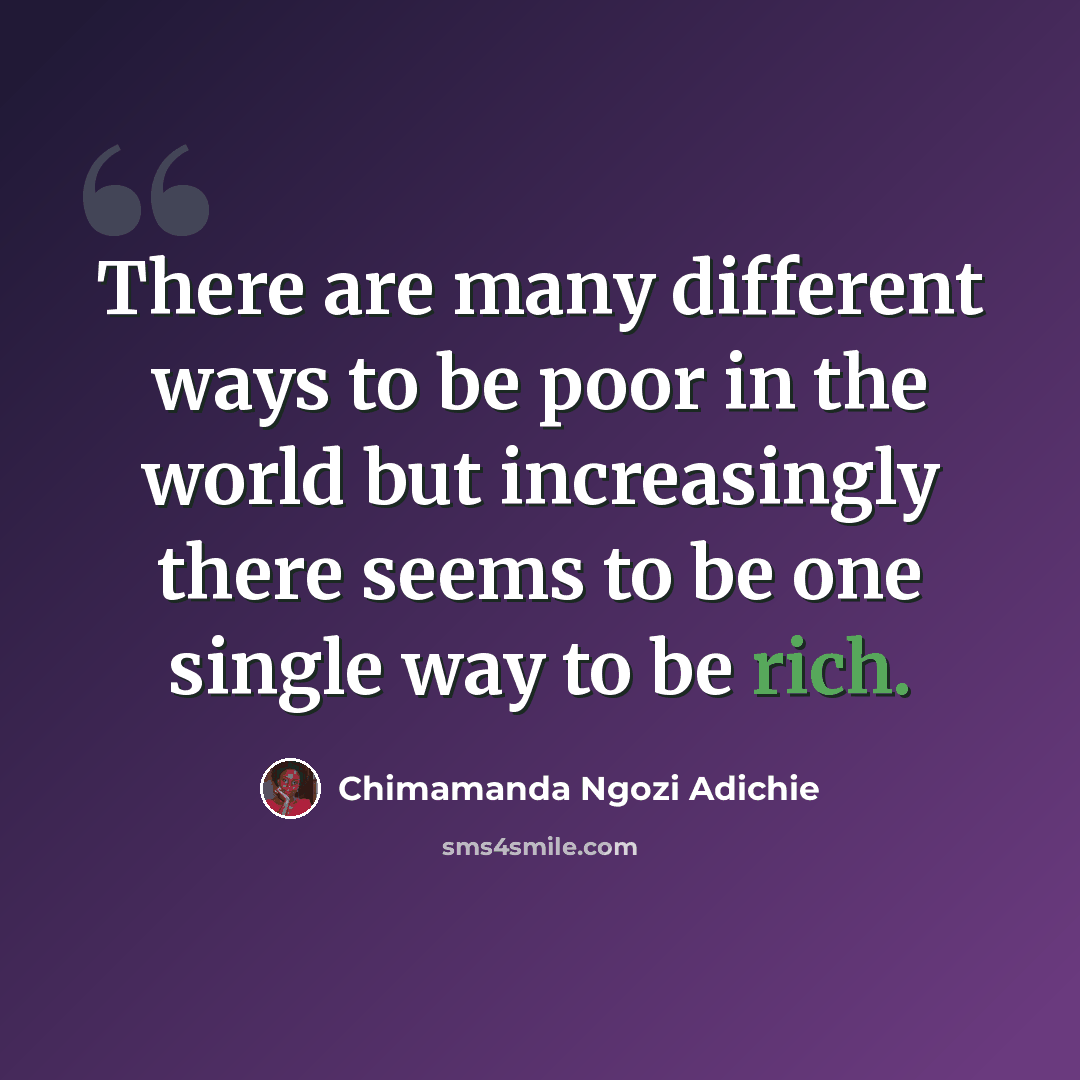 “There are many different ways to be poor in the world but increasingly there seems to be one single way to be rich.” quote by Chimamanda Ngozi Adichie