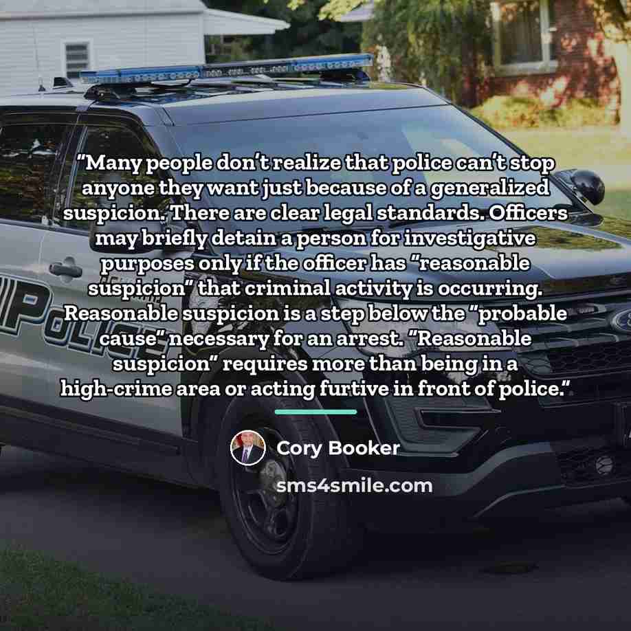 “Many people don’t realize that police can’t stop anyone they want just because of a generalized suspicion. There are clear legal standards. Officers may briefly detain a person for investigative purposes only if the officer has “reasonable suspicion” that criminal activity is occurring. Reasonable…” quote by Cory Booker