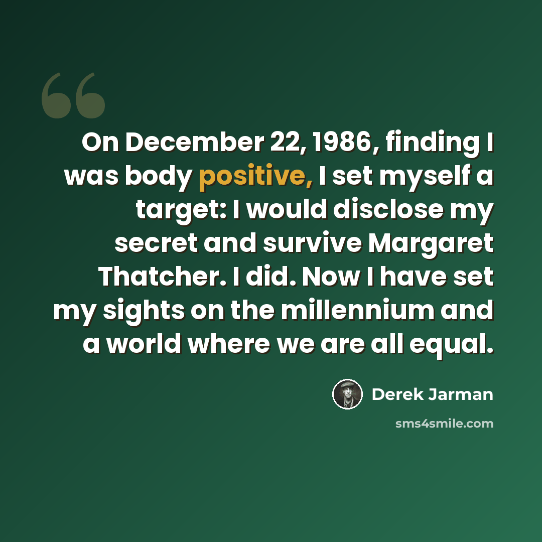 “On December 22, 1986, finding I was body positive, I set myself a target: I would disclose my secret and survive Margaret Thatcher. I did. Now I have set my sights on the millennium and a world where we are all equal.” quote by Derek Jarman