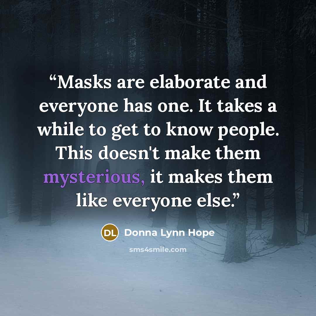 “Masks are elaborate and everyone has one. It takes a while to get to know people. This doesn't make them mysterious, it makes them like everyone else.” quote by Donna Lynn Hope