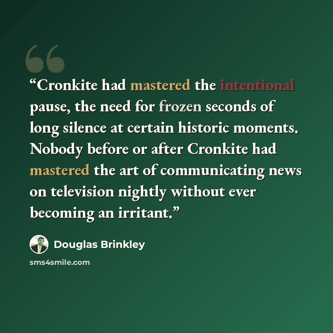“Cronkite had mastered the intentional pause, the need for frozen seconds of long silence at certain historic moments. Nobody before or after Cronkite had mastered the art of communicating news on television nightly without ever becoming an irritant.” quote by Douglas Brinkley