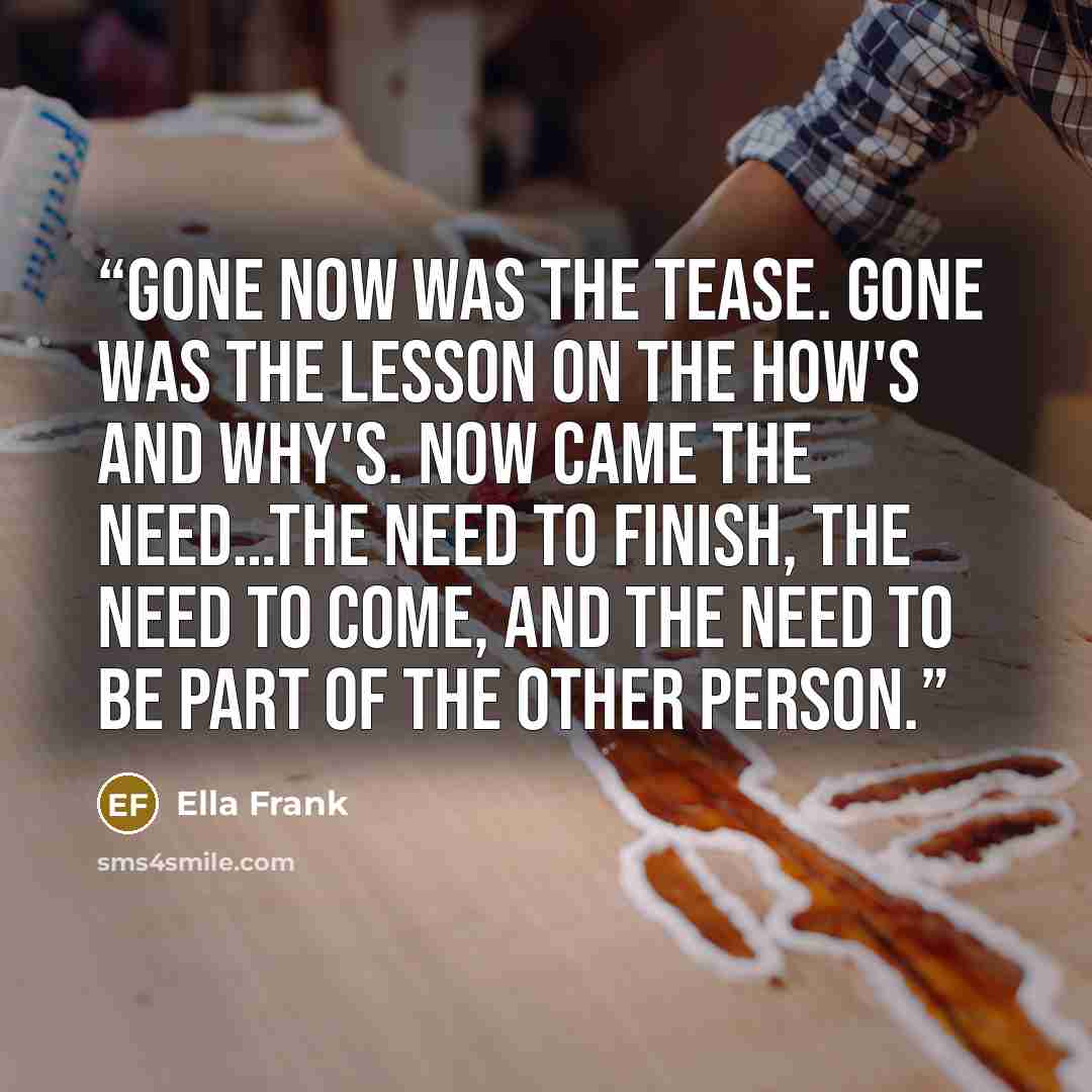 “Gone now was the tease. Gone was the lesson on the how's and why's. Now came the need…The need to finish, the need to come, and the need to be part of the other person.” quote by Ella Frank
