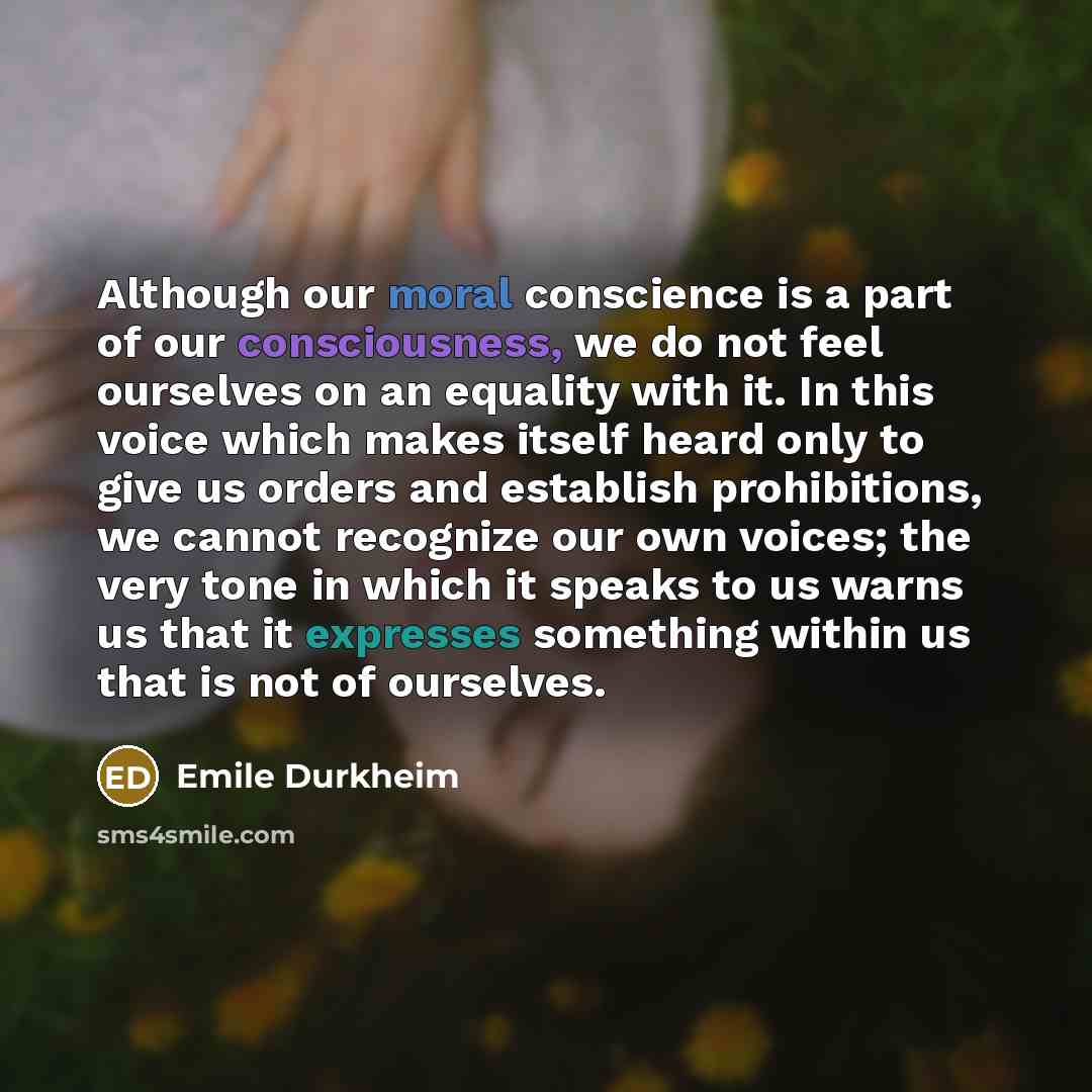 “Although our moral conscience is a part of our consciousness, we do not feel ourselves on an equality with it. In this voice which makes itself heard only to give us orders and establish prohibitions, we cannot recognize our own voices; the very tone in which it speaks to us warns us that it…” quote by Emile Durkheim