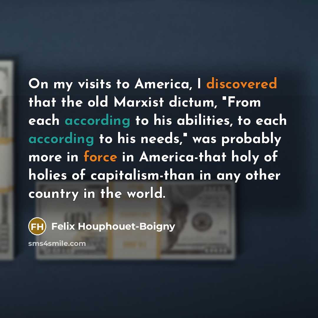 “On my visits to America, I discovered that the old Marxist dictum, "From each according to his abilities, to each according to his needs," was probably more in force in America-that holy of holies of capitalism-than in any other country in the world.” quote by Felix Houphouet-Boigny