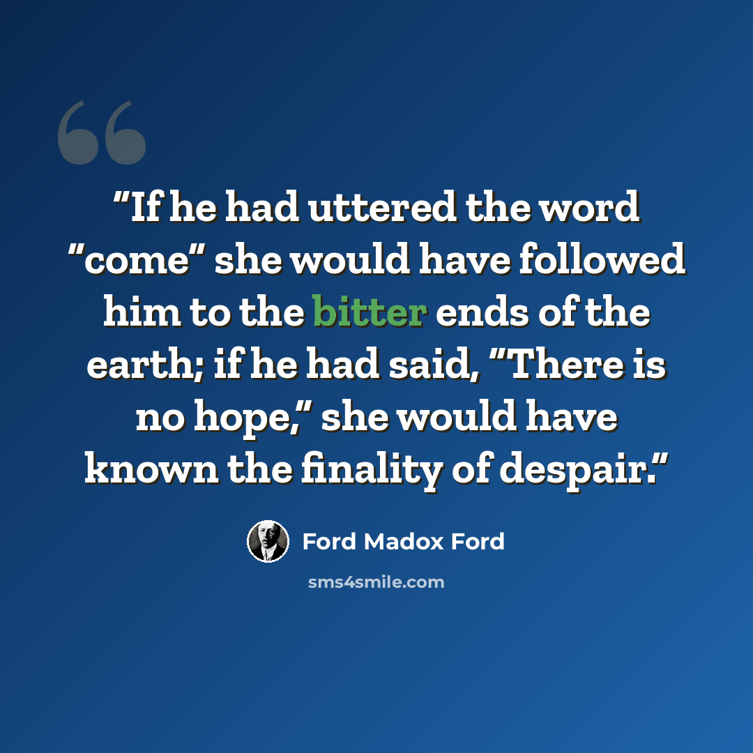 “If he had uttered the word “come” she would have followed him to the bitter ends of the earth; if he had said, “There is no hope,” she would have known the finality of despair.” quote by Ford Madox Ford