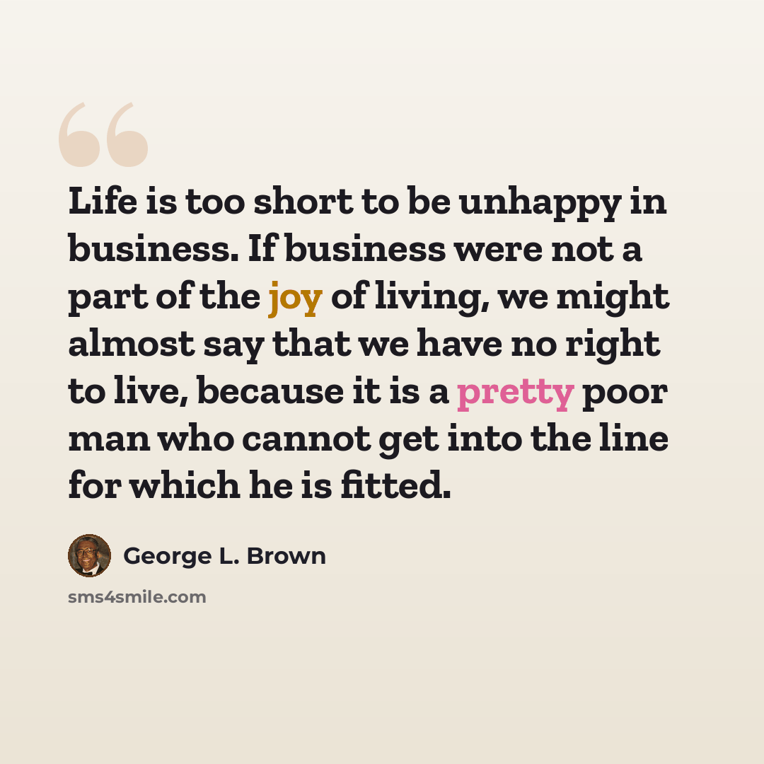 “Life is too short to be unhappy in business. If business were not a part of the joy of living, we might almost say that we have no right to live, because it is a pretty poor man who cannot get into the line for which he is fitted.” quote by George L. Brown