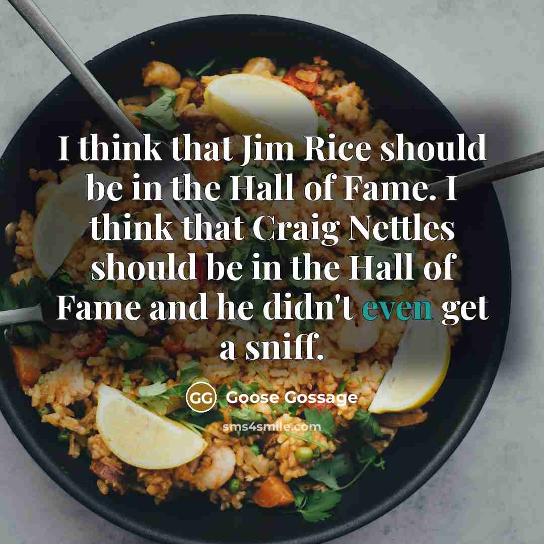 “I think that Jim Rice should be in the Hall of Fame. I think that Craig Nettles should be in the Hall of Fame and he didn't even get a sniff.” quote by Goose Gossage