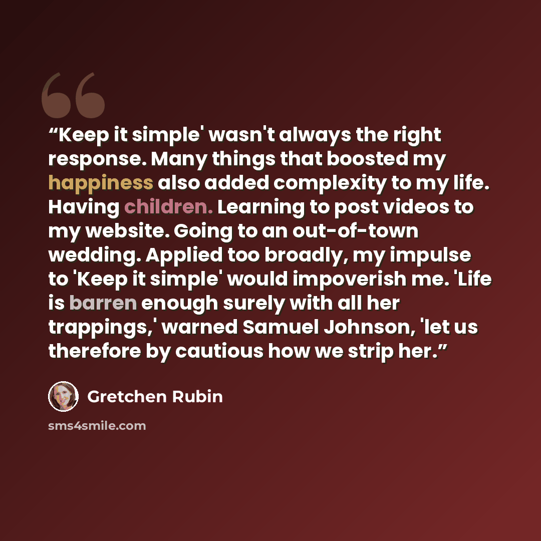 “Keep it simple' wasn't always the right response. Many things that boosted my happiness also added complexity to my life. Having children. Learning to post videos to my website. Going to an out-of-town wedding. Applied too broadly, my impulse to 'Keep it simple' would impoverish me. 'Life is…” quote by Gretchen Rubin