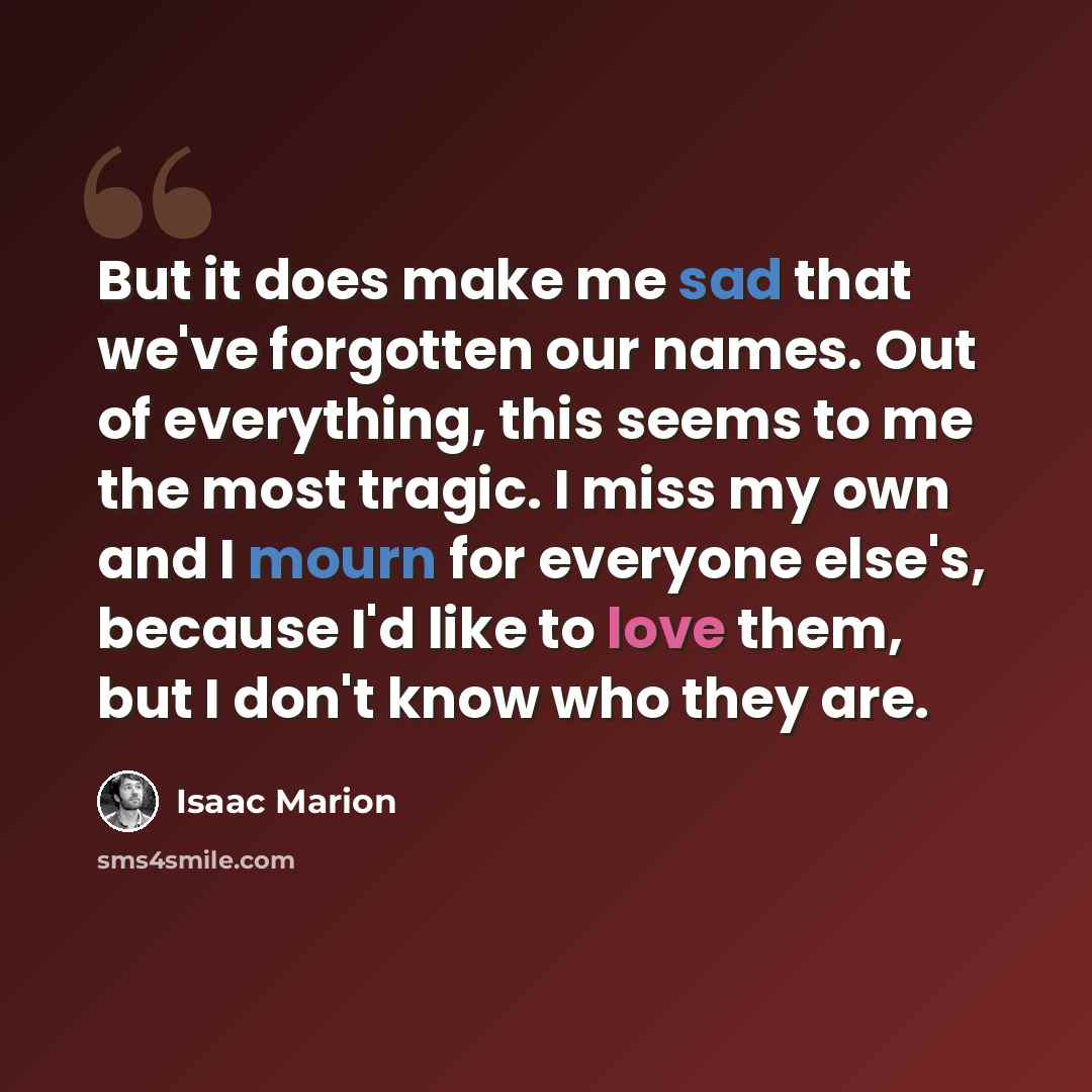 “But it does make me sad that we've forgotten our names. Out of everything, this seems to me the most tragic. I miss my own and I mourn for everyone else's, because I'd like to love them, but I don't know who they are.” quote by Isaac Marion