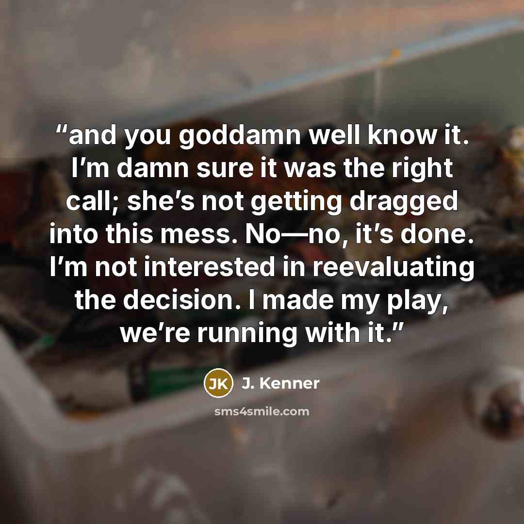 “and you goddamn well know it. I’m damn sure it was the right call; she’s not getting dragged into this mess. No—no, it’s done. I’m not interested in reevaluating the decision. I made my play, we’re running with it.” quote by J. Kenner