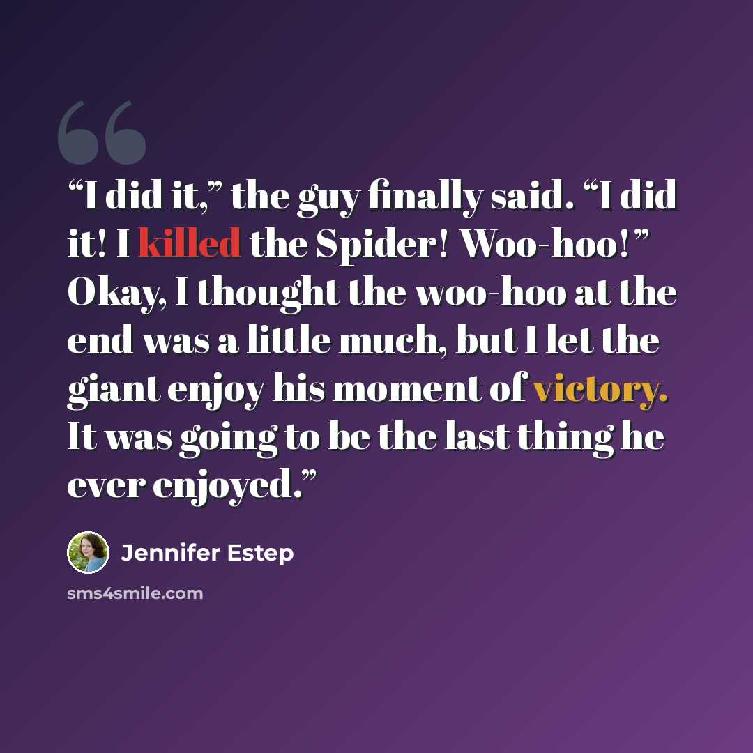 “I did it,” the guy finally said. “I did it! I killed the Spider! Woo-hoo!” Okay, I thought the woo-hoo at the end was a little much, but I let the giant enjoy his moment of victory. It was going to be the last thing he ever enjoyed.” quote by Jennifer Estep