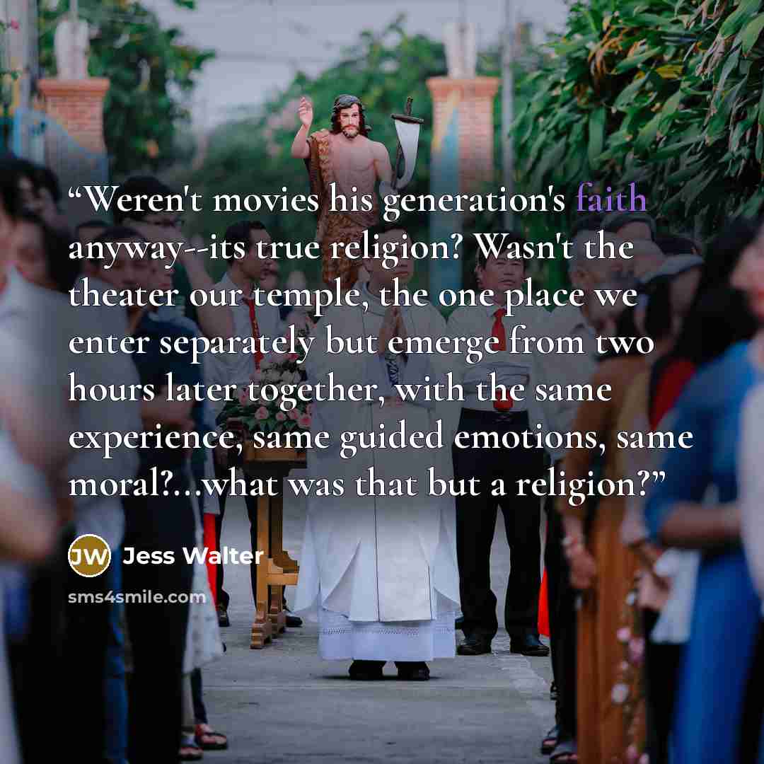 “Weren't movies his generation's faith anyway--its true religion? Wasn't the theater our temple, the one place we enter separately but emerge from two hours later together, with the same experience, same guided emotions, same moral?...what was that but a religion?” quote by Jess Walter