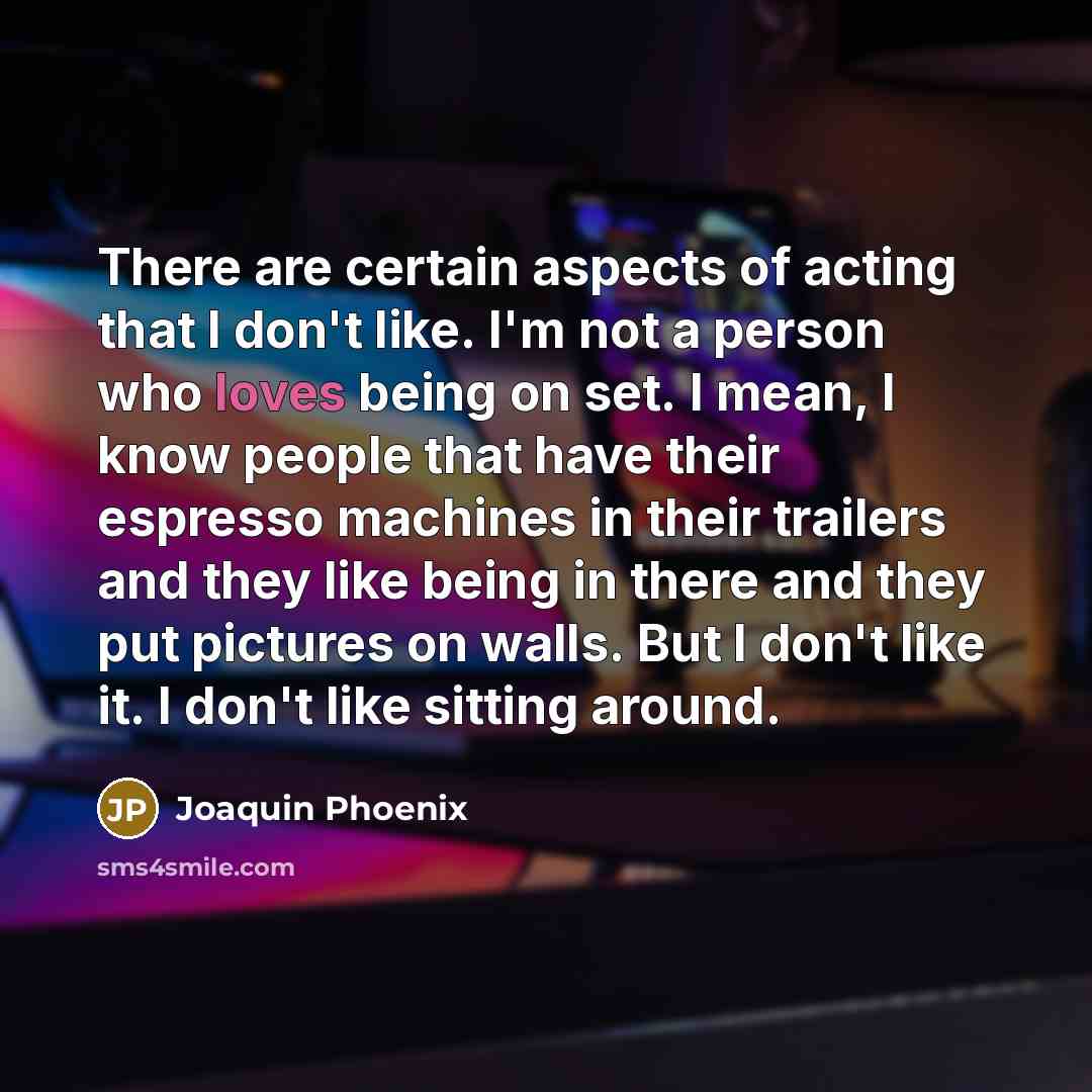 “There are certain aspects of acting that I don't like. I'm not a person who loves being on set. I mean, I know people that have their espresso machines in their trailers and they like being in there and they put pictures on walls. But I don't like it. I don't like sitting around.” quote by Joaquin Phoenix