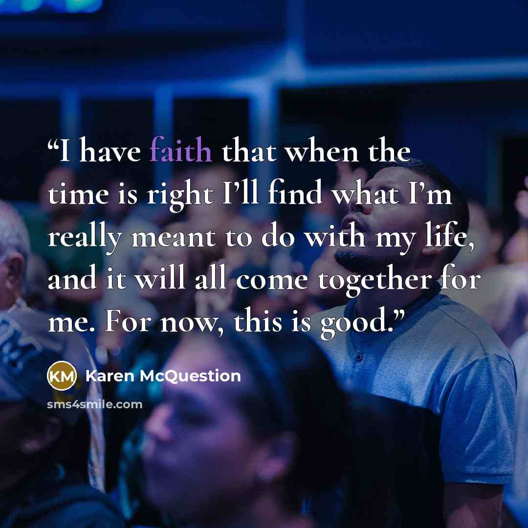 “I have faith that when the time is right I’ll find what I’m really meant to do with my life, and it will all come together for me. For now, this is good.” quote by Karen McQuestion