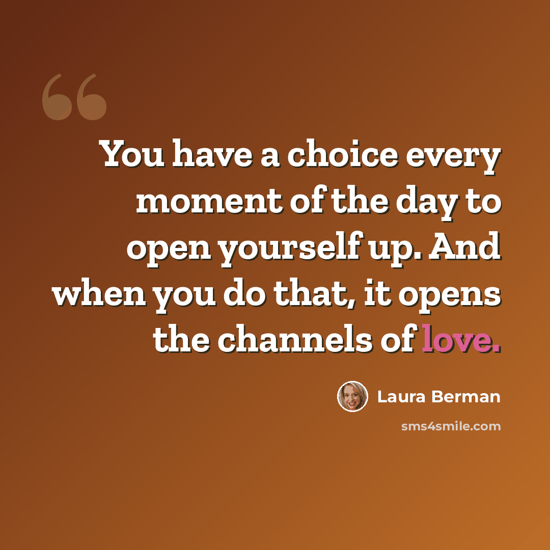“You have a choice every moment of the day to open yourself up. And when you do that, it opens the channels of love.” quote by Laura Berman