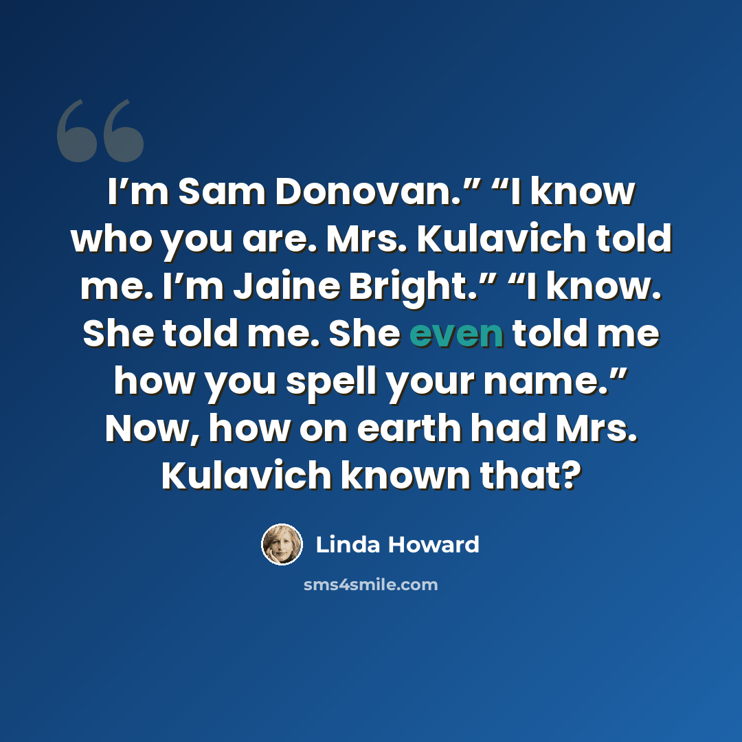 “I’m Sam Donovan.” “I know who you are. Mrs. Kulavich told me. I’m Jaine Bright.” “I know. She told me. She even told me how you spell your name.” Now, how on earth had Mrs. Kulavich known that?” quote by Linda Howard