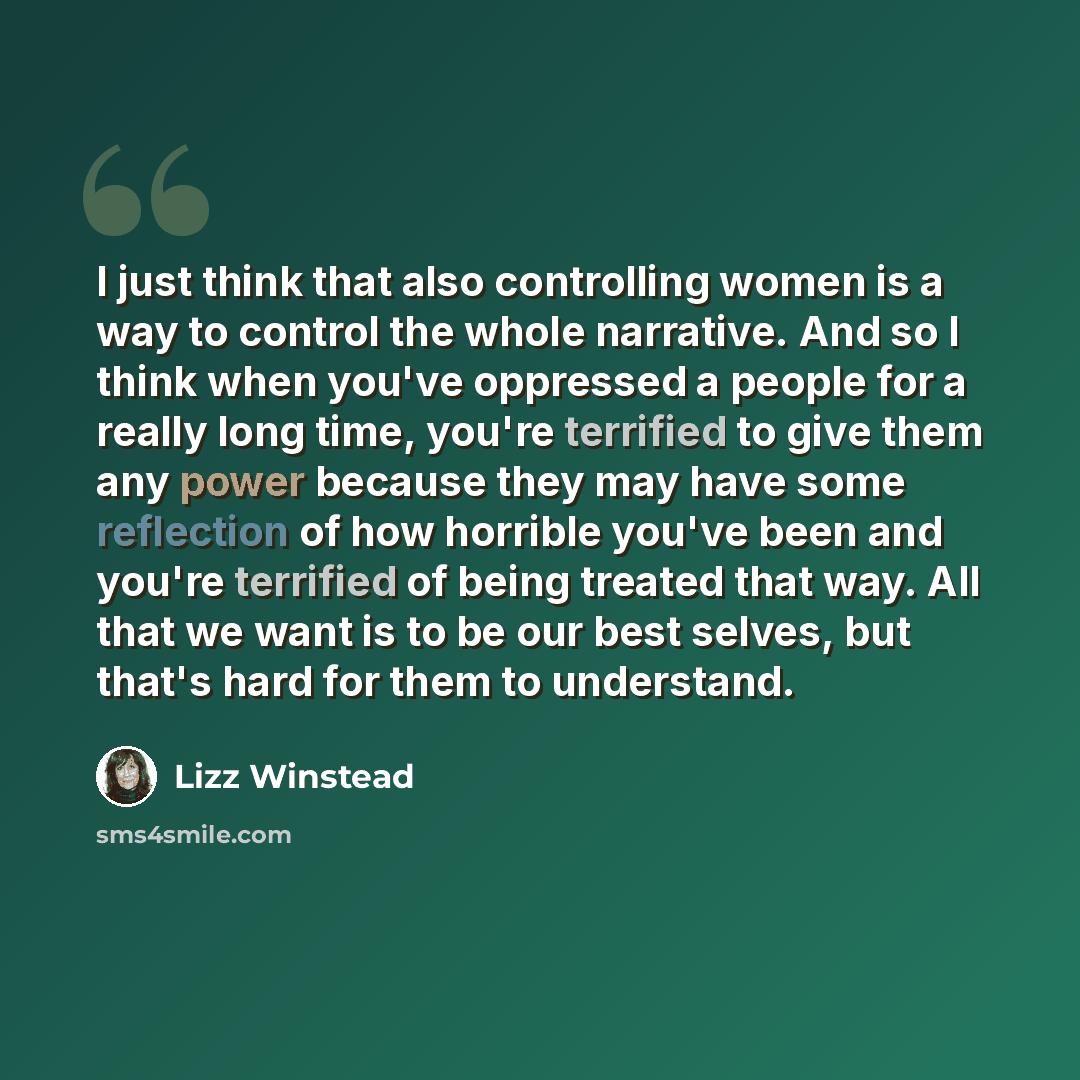 “I just think that also controlling women is a way to control the whole narrative. And so I think when you've oppressed a people for a really long time, you're terrified to give them any power because they may have some reflection of how horrible you've been and you're terrified of being treated…” quote by Lizz Winstead