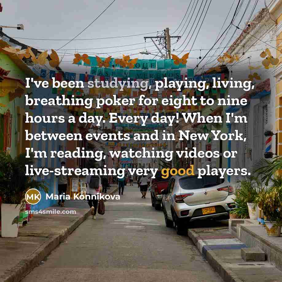 “I've been studying, playing, living, breathing poker for eight to nine hours a day. Every day! When I'm between events and in New York, I'm reading, watching videos or live-streaming very good players.” quote by Maria Konnikova