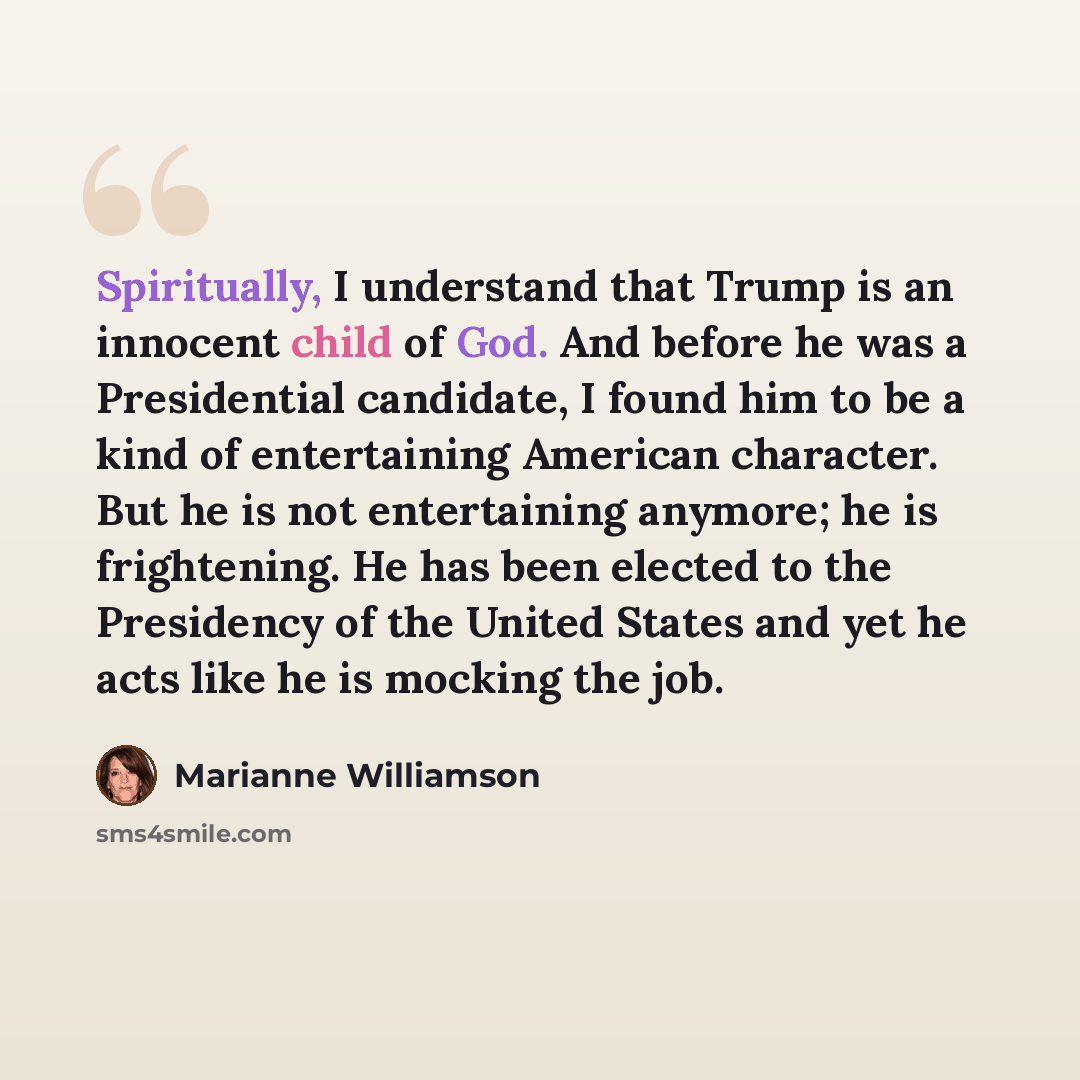 “Spiritually, I understand that Trump is an innocent child of God. And before he was a Presidential candidate, I found him to be a kind of entertaining American character. But he is not entertaining anymore; he is frightening. He has been elected to the Presidency of the United States and yet he…” quote by Marianne Williamson